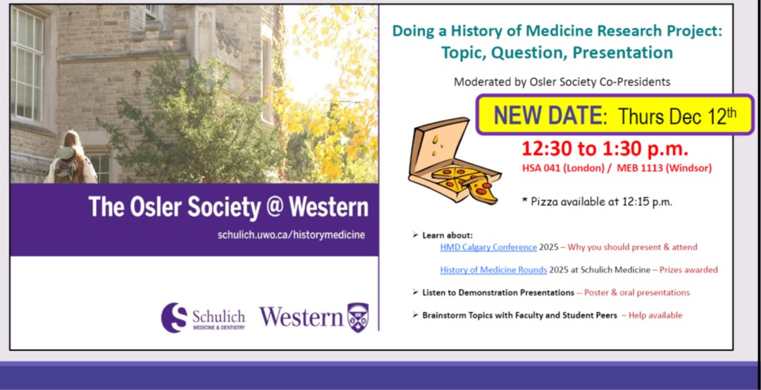 Osler Society - Doing a History of Medicine Research Project: Topic, Question, Presentation - Moderated by Osler Society Co-Presidents - NEW DATE: Thurs Dec 12, 12:30 to 1:30 p.m. - HSA 041 (London) / MED 1113 (Windsor) - Pizza available at 12:15 p.m. - Learn about MHD Calgary Conference 2025 - Why you should attend - History of Medicine Rounds 2025 at Schulich Medicine - Prizes awarded - Listen to Demonstration Presentations - Poster and Oral Presentations - Brainstorm topics with faculty and student peers - help available